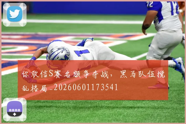 你敢信S赛名额争夺战，黑马队伍搅乱格局_20260601173541