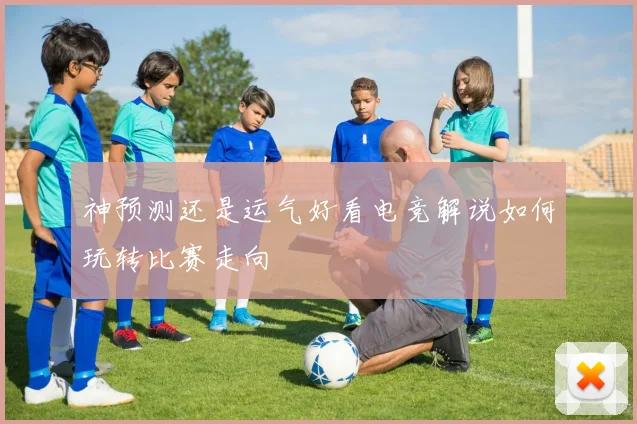 神预测还是运气好看电竞解说如何玩转比赛走向