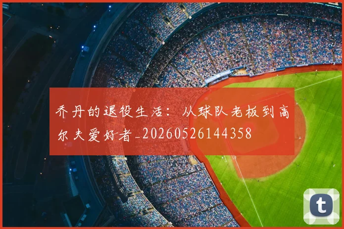 乔丹的退役生活：从球队老板到高尔夫爱好者_20260526144358