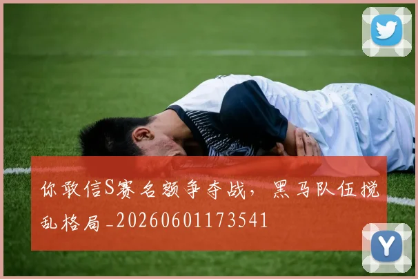 你敢信S赛名额争夺战,黑马队伍搅乱格局_20260601173541