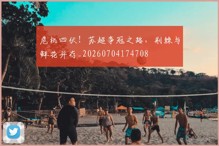 危机四伏!苏超争冠之路,荆棘与鲜花并存_20260704174708