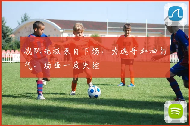 战队老板亲自下场，为选手加油打气，场面一度失控