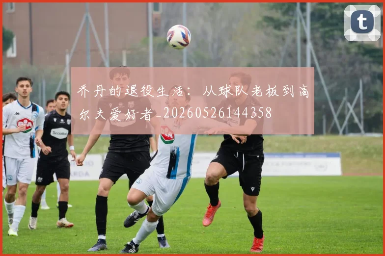 乔丹的退役生活:从球队老板到高尔夫爱好者_20260526144358