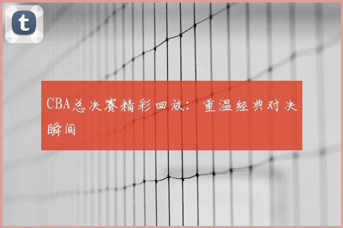 CBA总决赛精彩回放:重温经典对决瞬间
