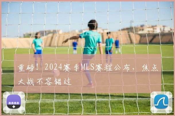 重磅!2024赛季MLS赛程公布,焦点大战不容错过