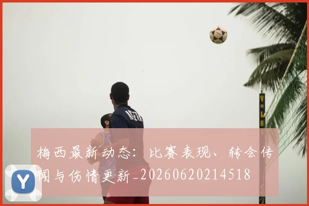 梅西最新动态：比赛表现、转会传闻与伤情更新_20260620214518