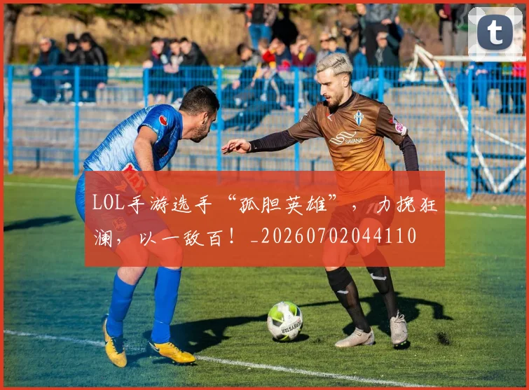 LOL手游选手“孤胆英雄”,力挽狂澜,以一敌百!_20260702044110