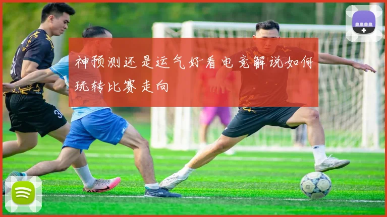 神预测还是运气好看电竞解说如何玩转比赛走向