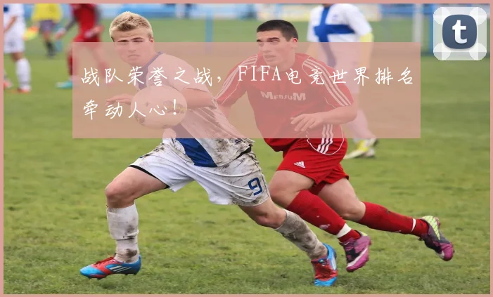战队荣誉之战,FIFA电竞世界排名牵动人心!