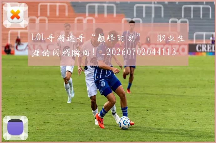 LOL手游选手“巅峰时刻”，职业生涯的闪耀瞬间！_20260702044113